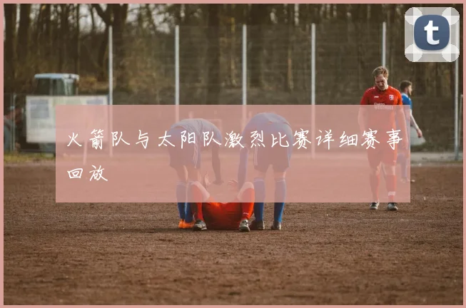 火箭队与太阳队激烈比赛详细赛事回放