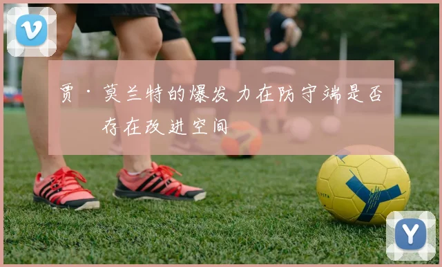 贾·莫兰特的爆发力在防守端是否仍存在改进空间