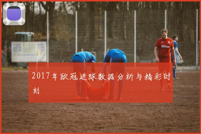2017年欧冠进球数据分析与精彩时刻