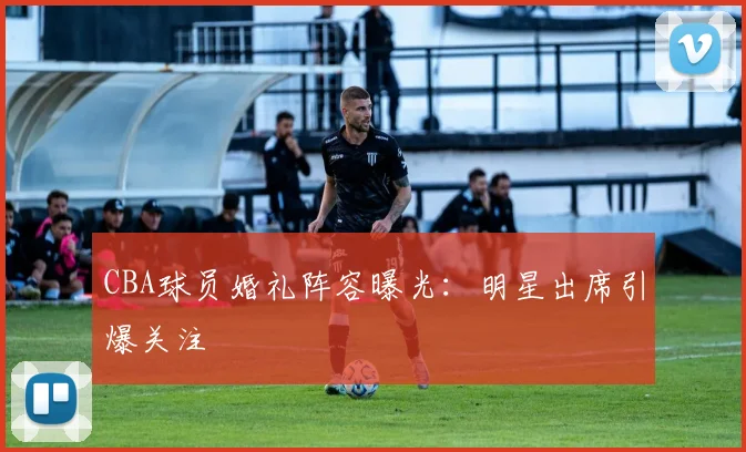 CBA球员婚礼阵容曝光：明星出席引爆关注