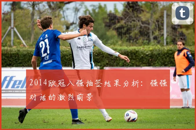 2014欧冠八强抽签结果分析：强强对话的激烈前景