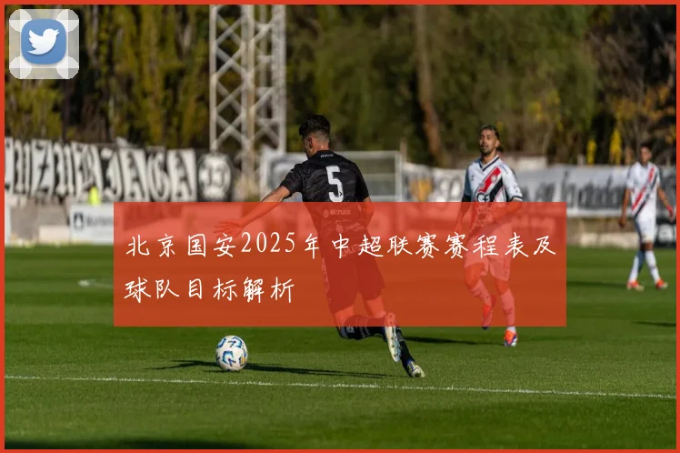 北京国安2025年中超联赛赛程表及球队目标解析