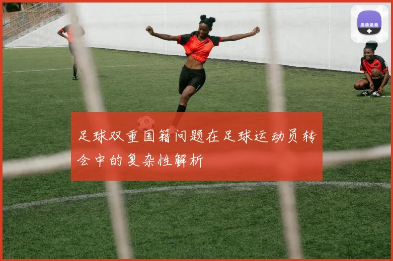 足球双重国籍问题在足球运动员转会中的复杂性解析
